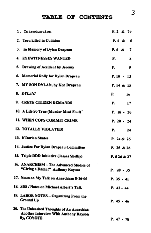 TABLE OF CONTENTS  1. Introduction 2. Teen illed in Colision  3. ln Memory of Dylan Drapeau  4. EYEWITNESSES WANTED  S, Drawing of Aceideat by Jeremy  6. Memorial Rally for Dylan Drapeau  7. MY SON DYLAN, by Kea Drapeau  8 DYLAN!  9. CRETE CITIZEN DEMANDS  10. A Life So True (Murder Mast Fouly” 11. WHEN COPS COMMIT CRIME  12. TOTALLY VIOLATED!  13, If Dorian Skates  14. Justice For Dylan Drapeau Comumittee 1S. Triple DDD Initiative (James Shelby)  16. ANARCHISM - The Advanced Studies of “Giving a Dama!™ Antbony Rayson  17. Notes on My Talk o Anarchism 8-16-06 18. SDS/ Notes on Michuel Albert’s Talk  19. LABOR NOTES - Organizing From the Ground Up  20. The Usleashed Thoughts of Ab Anarchist: Another Interview With Antbony Rayson By, COYOTE  P2 & 79 (XTI P6& 7 P 8 P 9 P10 - 13 P14 & IS 13 16 [3 17 P18 - 20 P.20- 24 13 % P. 244 25 P. 25 &26  P.526&27  P 28-35 P3S-a1  P2 44  P. 45 - 46  P47 